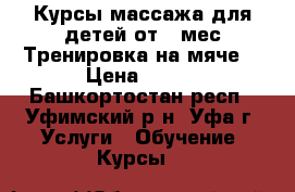 Курсы массажа для детей от 1 мес.Тренировка на мяче. › Цена ­ 500 - Башкортостан респ., Уфимский р-н, Уфа г. Услуги » Обучение. Курсы   